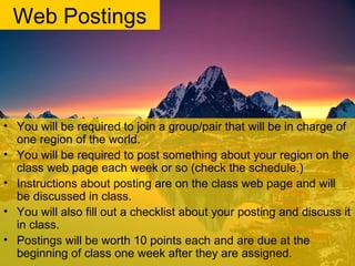 Web Postings
• You will be required to join a group/pair that will be in charge of
one region of the world.
• You will be required to post something about your region on the
class web page each week or so (check the schedule.)
• Instructions about posting are on the class web page and will
be discussed in class.
• You will also fill out a checklist about your posting and discuss it
in class.
• Postings will be worth 10 points each and are due at the
beginning of class one week after they are assigned.
 