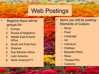 Web Postings
• Regions there will be
groups for:
1. Europe
2. Russia & Neighbors
3. Middle East & North
Africa
4. South and East Asia
5. Oceania
6. Sub Saharan Africa
7. Latin America
8. North America???
• Items you will be posting-
Elements of Culture:
– Music
– Food
– Language
– Art
– Literature
– Holidays
– Beautiful Place
– News
– Theater/Film
– Customs
 