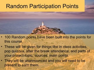 • 100 Random points have been built into the points for
this course.
• These will be given for things like in class activities,
pop quizzes, after the break attendance, and parts of
your project-topic, sources, main points.
• They will be unannounced and you will need to be
present to earn them.
Random Participation Points
 