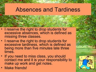 • I reserve the right to drop students for
excessive absences, which is defined as
missing three classes.
• I reserve the right to drop students for
excessive tardiness, which is defined as
being more than five minutes late three
times.
• If you need to miss class, you should
contact me and it is your responsibility to
make up work and get notes.
• Make friends!
Absences and Tardiness
 