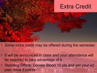 • Some extra credit may be offered during the semester.
• It will be announced in class and your attendance will
be required to take advantage of it.
• Standing Offers: Donate Blood 10 pts and get your ed
plan done 5 points
Extra Credit
 