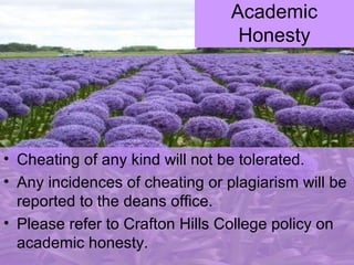 • Cheating of any kind will not be tolerated.
• Any incidences of cheating or plagiarism will be
reported to the deans office.
• Please refer to Crafton Hills College policy on
academic honesty.
Academic
Honesty
 