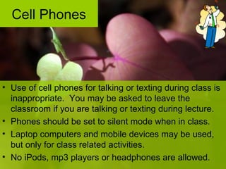 • Use of cell phones for talking or texting during class is
inappropriate. You may be asked to leave the
classroom if you are talking or texting during lecture.
• Phones should be set to silent mode when in class.
• Laptop computers and mobile devices may be used,
but only for class related activities.
• No iPods, mp3 players or headphones are allowed.
Cell Phones
 