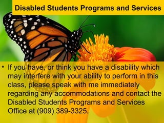 • If you have, or think you have a disability which
may interfere with your ability to perform in this
class, please speak with me immediately
regarding any accommodations and contact the
Disabled Students Programs and Services
Office at (909) 389-3325.
Disabled Students Programs and Services
 