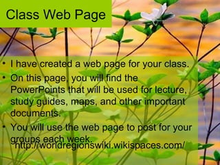 Class Web Page
• I have created a web page for your class.
• On this page, you will find the
PowerPoints that will be used for lecture,
study guides, maps, and other important
documents.
• You will use the web page to post for your
groups each week.
http://worldregionswiki.wikispaces.com/
 