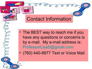 • The BEST way to reach me if you
have any questions or concerns is
by e-mail. My e-mail address is:
ProfessorLisaS@gmail.com
• (760) 440-8977 Text or Voice Mail
Contact Information
 