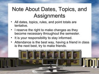 • All dates, topics, rules, and point totals are
tentative.
• I reserve the right to make changes as they
become necessary throughout the semester.
• It is your responsibility to stay informed.
• Attendance is the best way, having a friend in class
is the next best, try to make friends.
Note About Dates, Topics, and
Assignments
 