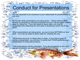 Conduct for Presentations
• You are expected to be courteous to your classmates for presentations of
any kind.
• Do not talk while presentations are being given. Talking while another
student is presenting is disruptive behavior and you may be asked to leave
class for doing this. If you are asked to leave class, you may be
suspended from attending the next class if disciplinary action has to be
taken.
• When presentations are being given, you are to have NOTHING on your
desk. You may be asked to leave class for violating this rule.
• Cell phones are to be on silent when in class. If your phone goes off
during a presentation, you will lose 10 points from YOUR grade for your
presentation for being discourteous.
• Final presentations will be scheduled. If you do not present on the night
you are scheduled, you will lose 10 points.
 