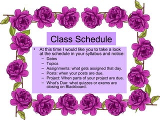 Class Schedule
• At this time I would like you to take a look
at the schedule in your syllabus and notice:
– Dates
– Topics
– Assignments: what gets assigned that day.
– Posts: when your posts are due.
– Project: When parts of your project are due.
– What’s Due: what quizzes or exams are
closing on Blackboard.
 