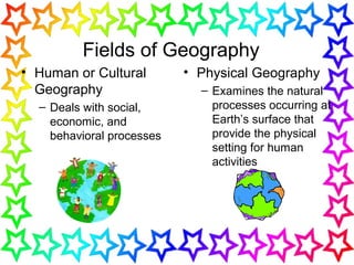 Fields of Geography
• Human or Cultural
Geography
– Deals with social,
economic, and
behavioral processes
• Physical Geography
– Examines the natural
processes occurring at
Earth’s surface that
provide the physical
setting for human
activities
 