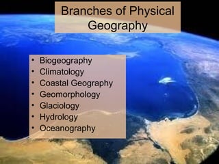Branches of Physical
Geography
• Biogeography
• Climatology
• Coastal Geography
• Geomorphology
• Glaciology
• Hydrology
• Oceanography
 