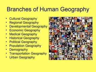 Branches of Human Geography
• Cultural Geography
• Regional Geography
• Developmental Geography
• Economic Geography
• Medical Geography
• Historical Geography
• Political Geography
• Population Geography
• Demography
• Transportation Geography
• Urban Geography
 