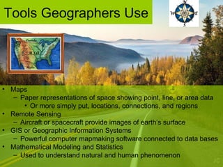 Tools Geographers Use
• Maps
– Paper representations of space showing point, line, or area data
• Or more simply put, locations, connections, and regions
• Remote Sensing
– Aircraft or spacecraft provide images of earth’s surface
• GIS or Geographic Information Systems
– Powerful computer mapmaking software connected to data bases
• Mathematical Modeling and Statistics
– Used to understand natural and human phenomenon
 