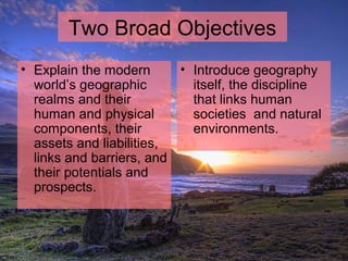 Two Broad Objectives
• Explain the modern
world’s geographic
realms and their
human and physical
components, their
assets and liabilities,
links and barriers, and
their potentials and
prospects.
• Introduce geography
itself, the discipline
that links human
societies and natural
environments.
 