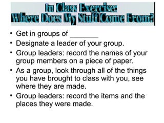 • Get in groups of _______
• Designate a leader of your group.
• Group leaders: record the names of your
group members on a piece of paper.
• As a group, look through all of the things
you have brought to class with you, see
where they are made.
• Group leaders: record the items and the
places they were made.
 