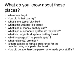 What do you know about these
places?
• Where are they?
• How big is that country?
• What is the capital city like?
• What’s the weather like there?
• What kind of money do they use?
• What kind of economic system do they have?
• What kind of political system do they have?
• What language do the people speak?
• What religion(s) are they?
• Is there a male or female preference for the
manufacturing of a particular item?
• How old do you think the person who made your stuff is?
 