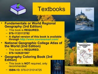 Textbooks
• Fundamentals or World Regional
Geography (3rd Edition)
– This book is REQUIRED.
– 978-1133113782
– A digital version of this book is available
through http://www.coursesmart.com/
• National Geographic College Atlas of
the World (2nd Edition)
– This book is REQUIRED.
– 978-1426201967
• Geography Coloring Book (3rd
Edition)
– This book is NOT required, only
recommended
– ISBN-13: 978-0131014725
 