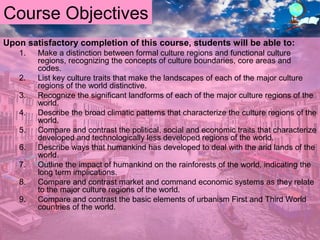 Course Objectives
Upon satisfactory completion of this course, students will be able to:
1. Make a distinction between formal culture regions and functional culture
regions, recognizing the concepts of culture boundaries, core areas and
codes.
2. List key culture traits that make the landscapes of each of the major culture
regions of the world distinctive.
3. Recognize the significant landforms of each of the major culture regions of the
world.
4. Describe the broad climatic patterns that characterize the culture regions of the
world.
5. Compare and contrast the political, social and economic traits that characterize
developed and technologically less developed regions of the world.
6. Describe ways that humankind has developed to deal with the arid lands of the
world.
7. Outline the impact of humankind on the rainforests of the world, indicating the
long term implications.
8. Compare and contrast market and command economic systems as they relate
to the major culture regions of the world.
9. Compare and contrast the basic elements of urbanism First and Third World
countries of the world.
 