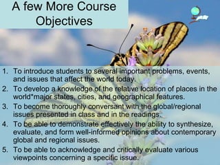 A few More Course
Objectives
1. To introduce students to several important problems, events,
and issues that affect the world today.
2. To develop a knowledge of the relative location of places in the
world*major states, cities, and geographical features.
3. To become thoroughly conversant with the global/regional
issues presented in class and in the readings.
4. To be able to demonstrate effectively the ability to synthesize,
evaluate, and form well-informed opinions about contemporary
global and regional issues.
5. To be able to acknowledge and critically evaluate various
viewpoints concerning a specific issue.
 