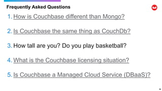 Frequently Asked Questions
59
1. How is Couchbase different than Mongo?
2. Is Couchbase the same thing as CouchDb?
3. How tall are you? Do you play basketball?
4. What is the Couchbase licensing situation?
5. Is Couchbase a Managed Cloud Service (DBaaS)?
 