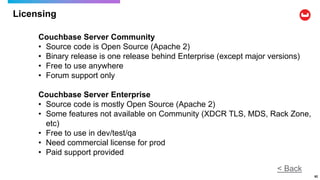 Licensing
62
< Back
Couchbase Server Community
• Source code is Open Source (Apache 2)
• Binary release is one release behind Enterprise (except major versions)
• Free to use anywhere
• Forum support only
Couchbase Server Enterprise
• Source code is mostly Open Source (Apache 2)
• Some features not available on Community (XDCR TLS, MDS, Rack Zone,
etc)
• Free to use in dev/test/qa
• Need commercial license for prod
• Paid support provided
 