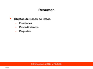 Resumen


Objetos de Bases de Datos
–

Funciones

–

Procedimientos

–

Paquetes

Introducción a SQL y PL/SQL
1-102

 