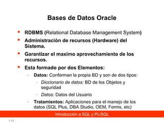 Bases de Datos Oracle



RDBMS (Relational Database Management System)



Garantizar el maximo aprovechamiento de los
recursos.



Esta formado por dos Elementos:

Administración de recursos (Hardware) del
Sistema.

–

Datos: Conforman la propia BD y son de dos tipos:
– Diccionario de datos: BD de los Objetos y

seguridad
– Datos: Datos del Usuario

–

Tratamientos: Aplicaciones para el manejo de los
datos (SQL Plus, DBA Studio, OEM, Forms, etc)
Introducción a SQL y PL/SQL

1-12

 