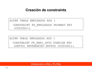 Creación de constraints
ALTER TABLE EMPLEADOS ADD (
CONSTRAINT PK_EMPLEADOS PRIMARY KEY
(CODIGO));
ALTER TABLE EMPLEADOS ADD (
CONSTRAINT FK_EMPL_DPTO FOREIGN KEY
(DEPTO) REFERENCES DEPTOS (CODIGO));

Introducción a SQL y PL/SQL
1-25

 