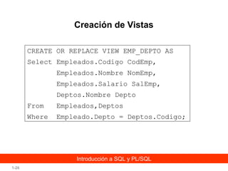 Creación de Vistas
CREATE OR REPLACE VIEW EMP_DEPTO AS
Select Empleados.Codigo CodEmp,
Empleados.Nombre NomEmp,
Empleados.Salario SalEmp,
Deptos.Nombre Depto
From

Empleados,Deptos

Where

Empleado.Depto = Deptos.Codigo;

Introducción a SQL y PL/SQL
1-26

 