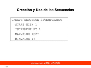 Creación y Uso de las Secuencias
CREATE SEQUENCE SEQEMPLEADOS
START WITH 1
INCREMENT BY 1
MAXVALUE 1E27
MINVALUE 1;

Introducción a SQL y PL/SQL
1-28

 