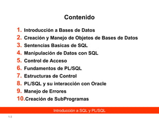 Contenido
1. Introducción a Bases de Datos
2. Creación y Manejo de Objetos de Bases de Datos
3. Sentencias Basicas de SQL
4. Manipulación de Datos con SQL
5. Control de Acceso
6. Fundamentos de PL/SQL
7. Estructuras de Control
8. PL/SQL y su interacción con Oracle
9. Manejo de Errores
10.Creación de SubProgramas
Introducción a SQL y PL/SQL
1-3

 