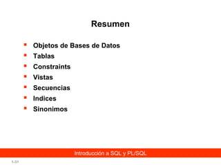 Resumen








Objetos de Bases de Datos
Tablas
Constraints
Vistas
Secuencias
Indices
Sinonimos

Introducción a SQL y PL/SQL
1-31

 