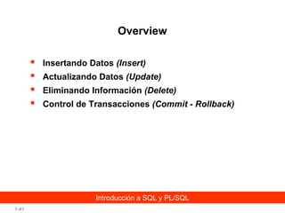 Overview





Insertando Datos (Insert)
Actualizando Datos (Update)
Eliminando Información (Delete)
Control de Transacciones (Commit - Rollback)

Introducción a SQL y PL/SQL
1-41

 