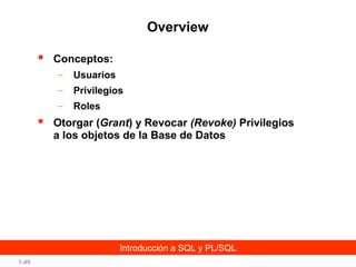 Overview


Conceptos:
–
–

Privilegios

–



Usuarios
Roles

Otorgar (Grant) y Revocar (Revoke) Privilegios
a los objetos de la Base de Datos

Introducción a SQL y PL/SQL
1-49

 