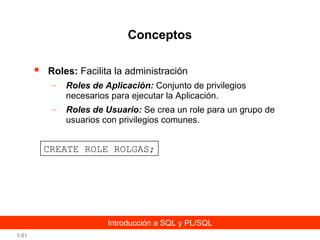 Conceptos


Roles: Facilita la administración
–

Roles de Aplicación: Conjunto de privilegios
necesarios para ejecutar la Aplicación.

–

Roles de Usuario: Se crea un role para un grupo de
usuarios con privilegios comunes.

CREATE ROLE ROLGAS;

Introducción a SQL y PL/SQL
1-51

 