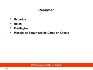 Resumen





Usuarios
Roles
Privilegios
Manejo de Seguridad de Datos en Oracle

Introducción a SQL y PL/SQL
1-54

 