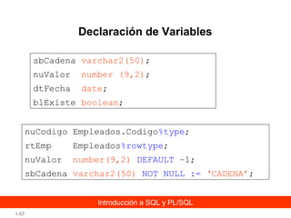 Declaración de Variables
sbCadena varchar2(50);
nuValor

number (9,2);

dtFecha

date;

blExiste boolean;
nuCodigo Empleados.Codigo%type;
rtEmp

Empleados%rowtype;

nuValor

number(9,2) DEFAULT –1;

sbCadena varchar2(50) NOT NULL := ‘CADENA’;
Introducción a SQL y PL/SQL
1-57

 