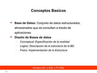 Conceptos Basicos


Base de Datos: Conjunto de datos estructurados,
almacenados que se consultan a través de
aplicaciones.



Diseño de Bases de datos
–

Conceptual: Especificación de la realidad

–

Lógico: Descripcion de la estructura de la BD

–

Fisico: Implementación de la Estructura

Introducción a SQL y PL/SQL
1-6

 