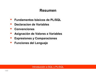 Resumen







Fundamentos básicos de PL/SQL
Declaracion de Variables
Convenciones
Asignación de Valores a Variables
Expresiones y Comparaciones
Funciones del Lenguaje

Introducción a SQL y PL/SQL
1-67

 