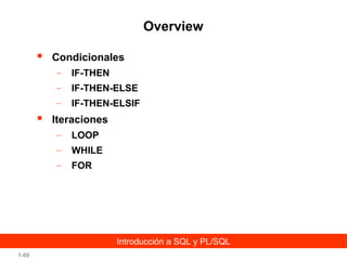 Overview


Condicionales
–
–

IF-THEN-ELSE

–



IF-THEN
IF-THEN-ELSIF

Iteraciones
–

LOOP

–

WHILE

–

FOR

Introducción a SQL y PL/SQL
1-69

 