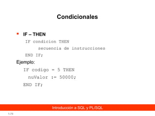 Condicionales


IF – THEN
IF condicion THEN
secuencia de instrucciones
END IF;

Ejemplo:
IF codigo = 5 THEN
nuValor := 50000;
END IF;

Introducción a SQL y PL/SQL
1-70

 