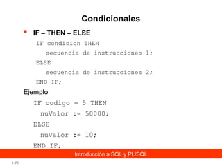 Condicionales


IF – THEN – ELSE
IF condicion THEN
secuencia de instrucciones 1;
ELSE
secuencia de instrucciones 2;
END IF;

Ejemplo
IF codigo = 5 THEN
nuValor := 50000;
ELSE
nuValor := 10;
END IF;
Introducción a SQL y PL/SQL
1-71

 