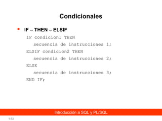 Condicionales


IF – THEN – ELSIF
IF condicion1 THEN
secuencia de instrucciones 1;
ELSIF condicion2 THEN
secuencia de instrucciones 2;
ELSE
secuencia de instrucciones 3;
END IF;

Introducción a SQL y PL/SQL
1-72

 