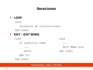 Iteraciones


LOOP
LOOP
secuencia de instrucciones;
END LOOP;



EXIT – EXIT WHEN
LOOP

LOOP

IF condicion THEN

...

...

EXIT WHEN a<5;

EXIT;

END LOOP;

END IF;
END LOOP;
Introducción a SQL y PL/SQL
1-73

 