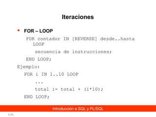Iteraciones


FOR – LOOP
FOR contador IN [REVERSE] desde..hasta
LOOP
secuencia de instrucciones;
END LOOP;

Ejemplo:
FOR i IN 1..10 LOOP
...
total := total + (i*10);
END LOOP;
Introducción a SQL y PL/SQL
1-75

 