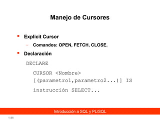 Manejo de Cursores


Explicit Cursor
–



Comandos: OPEN, FETCH, CLOSE.

Declaración

DECLARE
CURSOR <Nombre>
[(parametro1,parametro2...)] IS
instrucción SELECT...

Introducción a SQL y PL/SQL
1-80

 