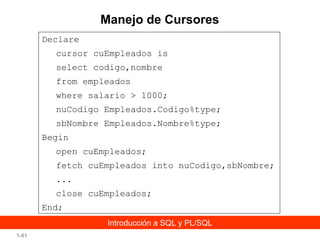 Manejo de Cursores
Declare
cursor cuEmpleados is
select codigo,nombre
from empleados
where salario > 1000;
nuCodigo Empleados.Codigo%type;
sbNombre Empleados.Nombre%type;
Begin
open cuEmpleados;
fetch cuEmpleados into nuCodigo,sbNombre;
...
close cuEmpleados;
End;
Introducción a SQL y PL/SQL
1-81

 