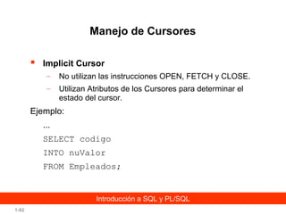 Manejo de Cursores


Implicit Cursor
–

No utilizan las instrucciones OPEN, FETCH y CLOSE.

–

Utilizan Atributos de los Cursores para determinar el
estado del cursor.

Ejemplo:
...
SELECT codigo
INTO nuValor
FROM Empleados;

Introducción a SQL y PL/SQL
1-82

 
