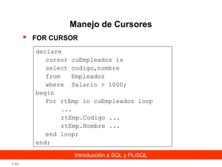 Manejo de Cursores


FOR CURSOR
declare
cursor cuEmpleados is
select codigo,nombre
from
Empleados
where Salario > 1000;
begin
For rtEmp in cuEmpleados loop
...
rtEmp.Codigo ...
rtEmp.Nombre ...
end loop;
end;
Introducción a SQL y PL/SQL

1-83

 