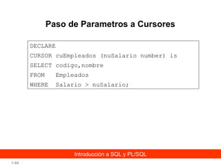 Paso de Parametros a Cursores
DECLARE
CURSOR cuEmpleados (nuSalario number) is
SELECT codigo,nombre
FROM

Empleados

WHERE

Salario > nuSalario;

Introducción a SQL y PL/SQL
1-84

 